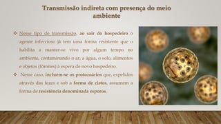 Transmissão indireta com presença do meio
ambiente
 Nesse tipo de transmissão, ao sair do hospedeiro o
agente infeccioso já tem uma forma resistente que o
habilita a manter-se vivo por algum tempo no
ambiente, contaminando o ar, a água, o solo, alimentos
e objetos (fômites) à espera de novo hospedeiro.
 Nesse caso, incluem-se os protozoários que, expelidos
através das fezes e sob a forma de cistos, assumem a
forma de resistência denominada esporos.
 