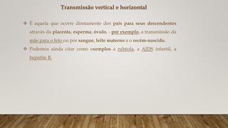 Transmissão vertical e horizontal
 É aquela que ocorre diretamente dos pais para seus descendentes
através da placenta, esperma, óvulo, - por exemplo, a transmissão da
mãe para o feto ou por sangue, leite materno a o recém-nascido.
 Podemos ainda citar como exemplos a rubéola, a AIDS infantil, a
hepatite B.
 