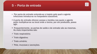 Porta de entrada:
É a via pela qual o agente infeccioso atinge o hospedeiro susceptível.
Exemplos:
 Trato respiratório,
 Trato gastrointestinal,
 Trato urinário,
 Pele não íntegra,
 Mucosas.
 