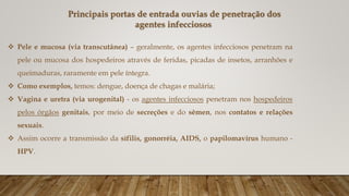  Pele e mucosa (via transcutânea) – geralmente, os agentes infecciosos penetram na
pele ou mucosa dos hospedeiros através de feridas, picadas de insetos, arranhões e
queimaduras, raramente em pele íntegra.
 Como exemplos, temos: dengue, doença de chagas e malária;
 Vagina e uretra (via urogenital) - os agentes infecciosos penetram nos hospedeiros
pelos órgãos genitais, por meio de secreções e do sêmen, nos contatos e relações
sexuais.
 Assim ocorre a transmissão da sífilis, gonorréia, AIDS, o papilomavírus humano -
HPV.
Principais portas de entrada ouvias de penetração dos
agentes infecciosos
 