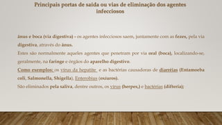 Principais portas de saída ou vias de eliminação dos agentes
infecciosos
ânus e boca (via digestiva) - os agentes infecciosos saem, juntamente com as fezes, pela via
digestiva, através do ânus.
Estes são normalmente aqueles agentes que penetram por via oral (boca), localizando-se,
geralmente, na faringe e órgãos do aparelho digestivo.
Como exemplos: os vírus da hepatite e as bactérias causadoras de diarréias (Entamoeba
coli, Salmonella, Shigella), Enterobius (oxíuros).
São eliminados pela saliva, dentre outros, os vírus (herpes,) e bactérias (difteria);
 