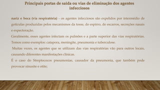 nariz e boca (via respiratória) - os agentes infecciosos são expelidos por intermédio de
gotículas produzidas pelos mecanismos da tosse, do espirro, de escarros, secreções nasais
e expectoração.
Geralmente, esses agentes infectam os pulmões e a parte superior das vias respiratórias.
Temos como exemplos: catapora, meningite, pneumonia e tuberculose.
Muitas vezes, os agentes que se utilizam das vias respiratórias vão para outros locais,
causando diferentes manifestações clínicas.
É o caso do Streptococos pneumoniae, causador da pneumonia, que também pode
provocar sinusite e otite;
Principais portas de saída ou vias de eliminação dos agentes
infecciosos
 