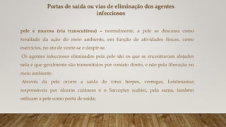 Portas de saída ou vias de eliminação dos agentes
infecciosos
pele e mucosa (via transcutânea) – normalmente, a pele se descama como
resultado da ação do meio ambiente, em função de atividades físicas, como
exercícios, no ato de vestir-se e despir-se.
Os agentes infecciosos eliminados pela pele são os que se encontravam alojados
nela e que geralmente são transmitidos por contato direto, e não pela liberação no
meio ambiente.
Através da pele ocorre a saída de vírus herpes, verrugas, Leishmanias
responsáveis por úlceras cutâneas e o Sarcoptes scabiei, pela sarna, também
utilizam a pele como porta de saída;
 