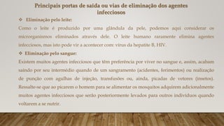  Eliminação pelo leite:
Como o leite é produzido por uma glândula da pele, podemos aqui considerar os
microrganismos eliminados através dele. O leite humano raramente elimina agentes
infecciosos, mas isto pode vir a acontecer com: vírus da hepatite B, HIV.
 Eliminação pelo sangue:
Existem muitos agentes infecciosos que têm preferência por viver no sangue e, assim, acabam
saindo por seu intermédio quando de um sangramento (acidentes, ferimentos) ou realização
de punção com agulhas de injeção, transfusões ou, ainda, picadas de vetores (insetos).
Ressalte-se que ao picarem o homem para se alimentar os mosquitos adquirem adicionalmente
muitos agentes infecciosos que serão posteriormente levados para outros indivíduos quando
voltarem a se nutrir.
Principais portas de saída ou vias de eliminação dos agentes
infecciosos
 
