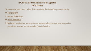 2 Cadeia de transmissão dos agentes
infecciosos
Os elementos básicos da cadeia de transmissão das infecções parasitárias são:
 Hospedeiro;
 agente infeccioso;
 meio ambiente;
 Vetores - insetos que transportam os agentes infecciosos de um hospedeiro
parasitado a outro, até então sadio (não-infectado).
 