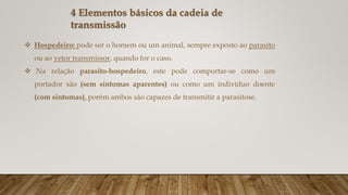 4 Elementos básicos da cadeia de
transmissão
 Hospedeiro: pode ser o homem ou um animal, sempre exposto ao parasito
ou ao vetor transmissor, quando for o caso.
 Na relação parasito-hospedeiro, este pode comportar-se como um
portador são (sem sintomas aparentes) ou como um indivíduo doente
(com sintomas), porém ambos são capazes de transmitir a parasitose.
 
