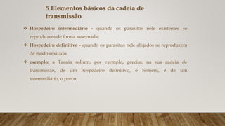  Hospedeiro intermediário - quando os parasitos nele existentes se
reproduzem de forma assexuada;
 Hospedeiro definitivo - quando os parasitos nele alojados se reproduzem
de modo sexuado.
 exemplo: a Taenia solium, por exemplo, precisa, na sua cadeia de
transmissão, de um hospedeiro definitivo, o homem, e de um
intermediário, o porco.
5 Elementos básicos da cadeia de
transmissão
 