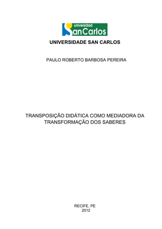 UNIVERSIDADE SAN CARLOS


      PAULO ROBERTO BARBOSA PEREIRA




TRANSPOSIÇÃO DIDÁTICA COMO MEDIADORA DA
      TRANSFORMAÇÃO DOS SABERES




                RECIFE, PE
                   2012
 