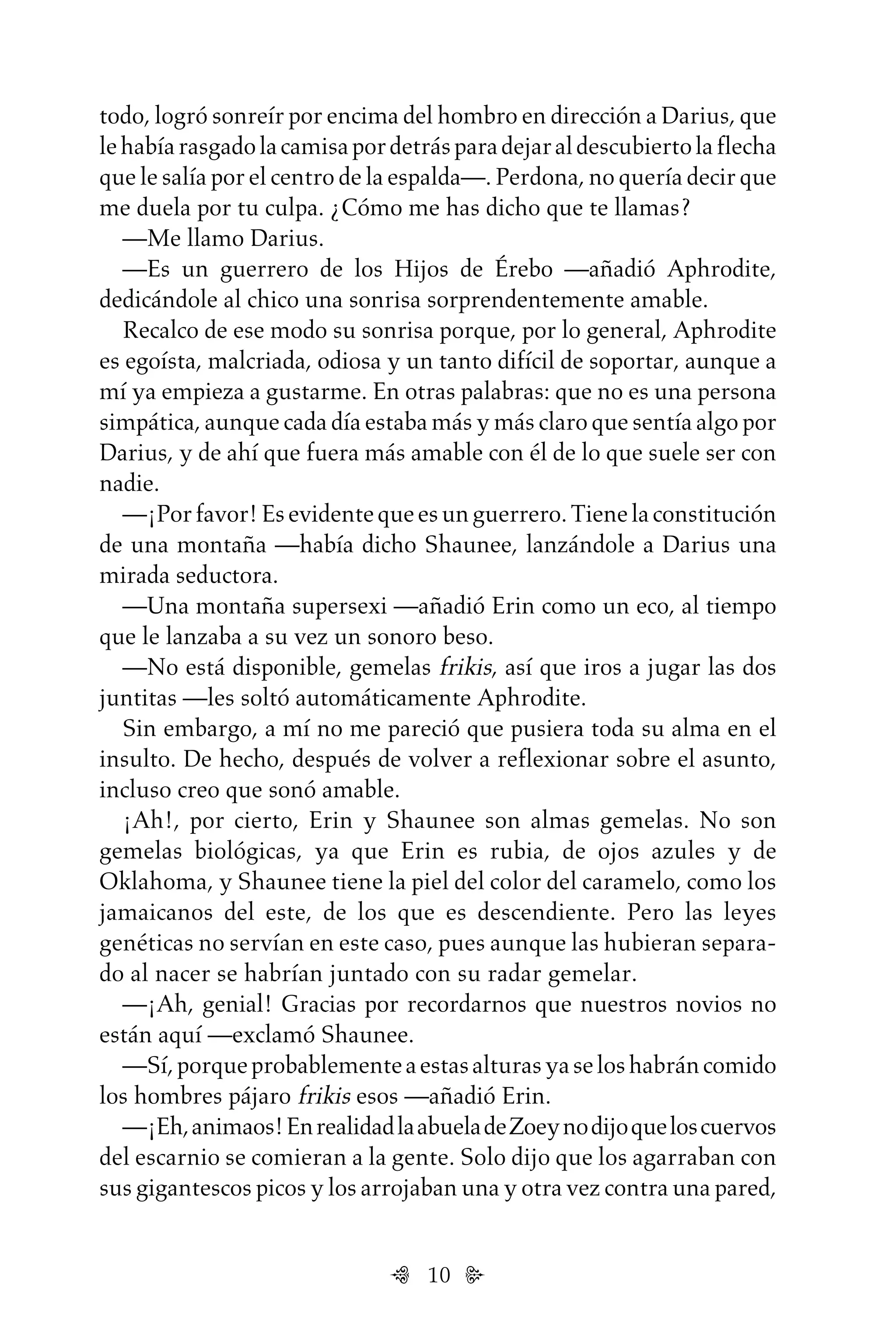 10
todo, logró sonreír por encima del hombro en dirección a Darius, que
lehabíarasgadolacamisapordetrásparadejaraldescubiertolaflecha
que le salía por el centro de la espalda—. Perdona, no quería decir que
me duela por tu culpa. ¿Cómo me has dicho que te llamas?
—Me llamo Darius.
—Es un guerrero de los Hijos de Érebo —añadió Aphrodite,
dedicándole al chico una sonrisa sorprendentemente amable.
Recalco de ese modo su sonrisa porque, por lo general, Aphrodite
es egoísta, malcriada, odiosa y un tanto difícil de soportar, aunque a
mí ya empieza a gustarme. En otras palabras: que no es una persona
simpática, aunque cada día estaba más y más claro que sentía algo por
Darius, y de ahí que fuera más amable con él de lo que suele ser con
nadie.
—¡Porfavor!Esevidentequeesunguerrero.Tienelaconstitución
de una montaña —había dicho Shaunee, lanzándole a Darius una
mirada seductora.
—Una montaña supersexi —añadió Erin como un eco, al tiempo
que le lanzaba a su vez un sonoro beso.
—No está disponible, gemelas frikis, así que iros a jugar las dos
juntitas —les soltó automáticamente Aphrodite.
Sin embargo, a mí no me pareció que pusiera toda su alma en el
insulto. De hecho, después de volver a reflexionar sobre el asunto,
incluso creo que sonó amable.
¡Ah!, por cierto, Erin y Shaunee son almas gemelas. No son
gemelas biológicas, ya que Erin es rubia, de ojos azules y de
Oklahoma, y Shaunee tiene la piel del color del caramelo, como los
jamaicanos del este, de los que es descendiente. Pero las leyes
genéticas no servían en este caso, pues aunque las hubieran separa-
do al nacer se habrían juntado con su radar gemelar.
—¡Ah, genial! Gracias por recordarnos que nuestros novios no
están aquí —exclamó Shaunee.
—Sí,porqueprobablementeaestasalturasyaseloshabráncomido
los hombres pájaro frikis esos —añadió Erin.
—¡Eh,animaos!EnrealidadlaabueladeZoeynodijoqueloscuervos
del escarnio se comieran a la gente. Solo dijo que los agarraban con
sus gigantescos picos y los arrojaban una y otra vez contra una pared,
Untitled-1 16/06/2010, 9:0310
 