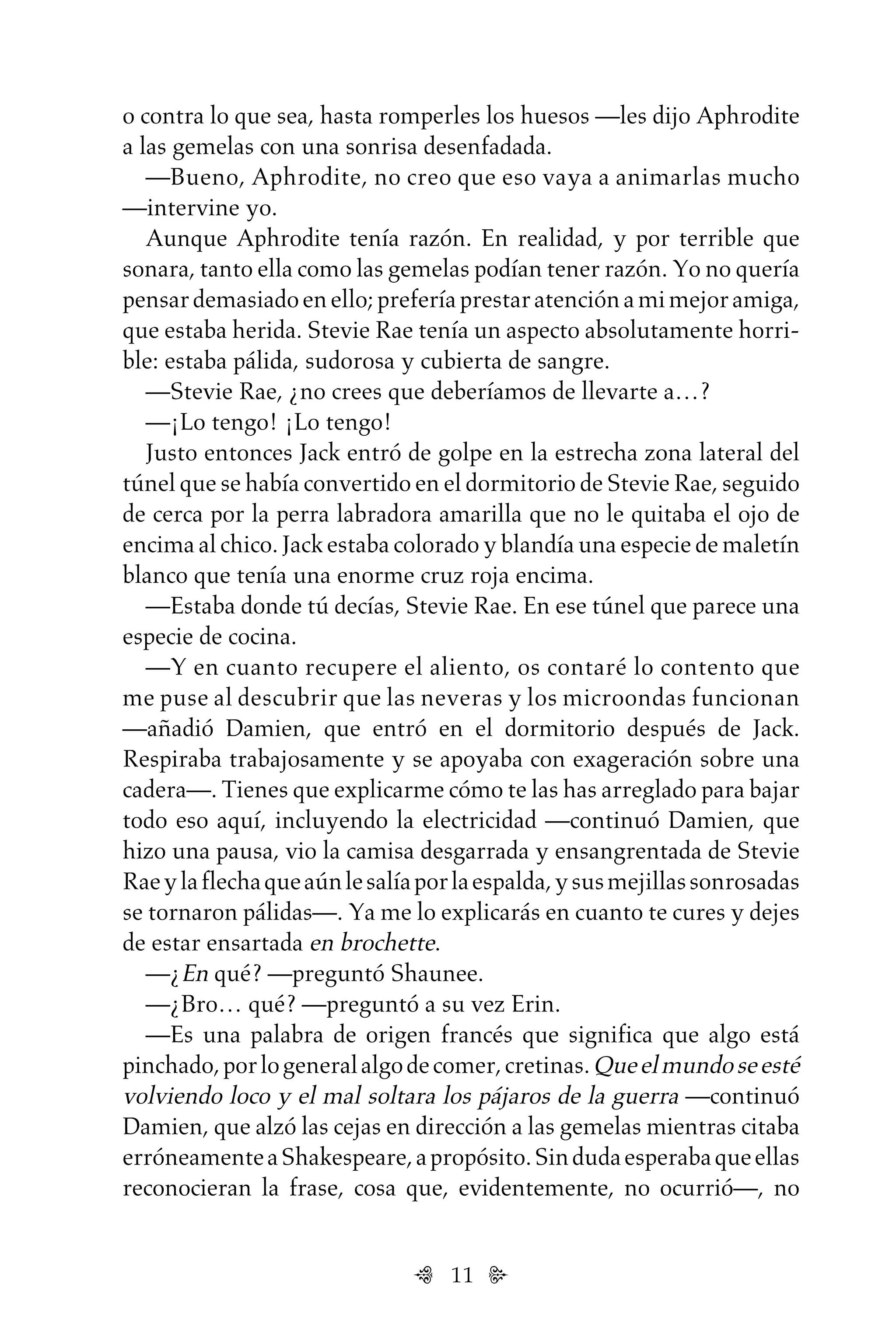 11
o contra lo que sea, hasta romperles los huesos —les dijo Aphrodite
a las gemelas con una sonrisa desenfadada.
—Bueno, Aphrodite, no creo que eso vaya a animarlas mucho
—intervine yo.
Aunque Aphrodite tenía razón. En realidad, y por terrible que
sonara, tanto ella como las gemelas podían tener razón. Yo no quería
pensardemasiadoenello;preferíaprestaratenciónamimejoramiga,
que estaba herida. Stevie Rae tenía un aspecto absolutamente horri-
ble: estaba pálida, sudorosa y cubierta de sangre.
—Stevie Rae, ¿no crees que deberíamos de llevarte a…?
—¡Lo tengo! ¡Lo tengo!
Justo entonces Jack entró de golpe en la estrecha zona lateral del
túnel que se había convertido en el dormitorio de Stevie Rae, seguido
de cerca por la perra labradora amarilla que no le quitaba el ojo de
encima al chico. Jack estaba colorado y blandía una especie de maletín
blanco que tenía una enorme cruz roja encima.
—Estaba donde tú decías, Stevie Rae. En ese túnel que parece una
especie de cocina.
—Y en cuanto recupere el aliento, os contaré lo contento que
me puse al descubrir que las neveras y los microondas funcionan
—añadió Damien, que entró en el dormitorio después de Jack.
Respiraba trabajosamente y se apoyaba con exageración sobre una
cadera—. Tienes que explicarme cómo te las has arreglado para bajar
todo eso aquí, incluyendo la electricidad —continuó Damien, que
hizo una pausa, vio la camisa desgarrada y ensangrentada de Stevie
Raeylaflechaqueaúnlesalíaporlaespalda,ysusmejillassonrosadas
se tornaron pálidas—. Ya me lo explicarás en cuanto te cures y dejes
de estar ensartada en brochette.
—¿En qué? —preguntó Shaunee.
—¿Bro… qué? —preguntó a su vez Erin.
—Es una palabra de origen francés que significa que algo está
pinchado,porlogeneralalgodecomer,cretinas.Queelmundoseesté
volviendo loco y el mal soltara los pájaros de la guerra —continuó
Damien, que alzó las cejas en dirección a las gemelas mientras citaba
erróneamenteaShakespeare,apropósito.Sindudaesperabaqueellas
reconocieran la frase, cosa que, evidentemente, no ocurrió—, no
Untitled-1 16/06/2010, 9:0311
 