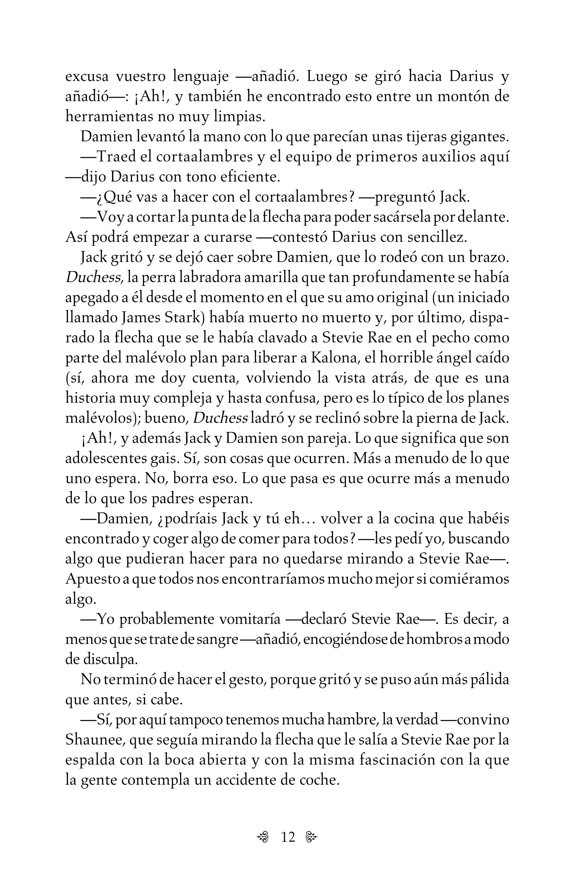12
excusa vuestro lenguaje —añadió. Luego se giró hacia Darius y
añadió—: ¡Ah!, y también he encontrado esto entre un montón de
herramientas no muy limpias.
Damien levantó la mano con lo que parecían unas tijeras gigantes.
—Traed el cortaalambres y el equipo de primeros auxilios aquí
—dijo Darius con tono eficiente.
—¿Qué vas a hacer con el cortaalambres? —preguntó Jack.
—Voyacortarlapuntadelaflechaparapodersacárselapordelante.
Así podrá empezar a curarse —contestó Darius con sencillez.
Jack gritó y se dejó caer sobre Damien, que lo rodeó con un brazo.
Duchess, la perra labradora amarilla que tan profundamente se había
apegado a él desde el momento en el que su amo original (un iniciado
llamado James Stark) había muerto no muerto y, por último, dispa-
rado la flecha que se le había clavado a Stevie Rae en el pecho como
parte del malévolo plan para liberar a Kalona, el horrible ángel caído
(sí, ahora me doy cuenta, volviendo la vista atrás, de que es una
historia muy compleja y hasta confusa, pero es lo típico de los planes
malévolos); bueno, Duchess ladró y se reclinó sobre la pierna de Jack.
¡Ah!, y además Jack y Damien son pareja. Lo que significa que son
adolescentes gais. Sí, son cosas que ocurren. Más a menudo de lo que
uno espera. No, borra eso. Lo que pasa es que ocurre más a menudo
de lo que los padres esperan.
—Damien, ¿podríais Jack y tú eh… volver a la cocina que habéis
encontradoycogeralgodecomerparatodos?—lespedíyo,buscando
algo que pudieran hacer para no quedarse mirando a Stevie Rae—.
Apuestoaquetodosnosencontraríamosmuchomejorsicomiéramos
algo.
—Yo probablemente vomitaría —declaró Stevie Rae—. Es decir, a
menosquesetratedesangre—añadió,encogiéndosedehombrosamodo
de disculpa.
Noterminódehacerelgesto,porquegritóysepusoaúnmáspálida
que antes, si cabe.
—Sí,poraquítampocotenemosmuchahambre,laverdad—convino
Shaunee, que seguía mirando la flecha que le salía a Stevie Rae por la
espalda con la boca abierta y con la misma fascinación con la que
la gente contempla un accidente de coche.
Untitled-1 16/06/2010, 9:0312
 