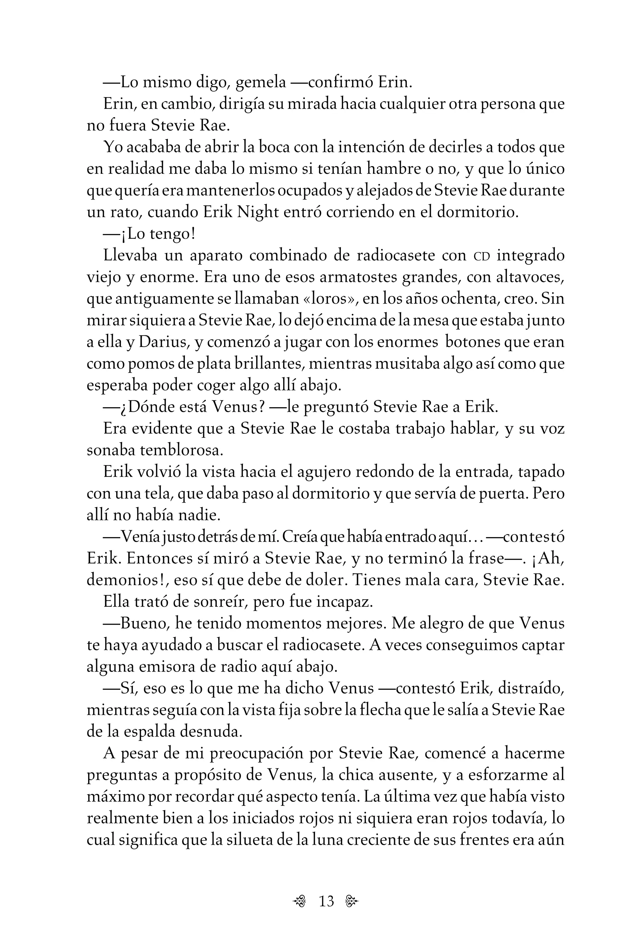 13
—Lo mismo digo, gemela —confirmó Erin.
Erin, en cambio, dirigía su mirada hacia cualquier otra persona que
no fuera Stevie Rae.
Yo acababa de abrir la boca con la intención de decirles a todos que
en realidad me daba lo mismo si tenían hambre o no, y que lo único
quequeríaeramantenerlosocupadosyalejadosdeStevieRaedurante
un rato, cuando Erik Night entró corriendo en el dormitorio.
—¡Lo tengo!
Llevaba un aparato combinado de radiocasete con CD integrado
viejo y enorme. Era uno de esos armatostes grandes, con altavoces,
que antiguamente se llamaban «loros», en los años ochenta, creo. Sin
mirarsiquieraaStevieRae,lodejóencimadelamesaqueestabajunto
a ella y Darius, y comenzó a jugar con los enormes botones que eran
como pomos de plata brillantes, mientras musitaba algo así como que
esperaba poder coger algo allí abajo.
—¿Dónde está Venus? —le preguntó Stevie Rae a Erik.
Era evidente que a Stevie Rae le costaba trabajo hablar, y su voz
sonaba temblorosa.
Erik volvió la vista hacia el agujero redondo de la entrada, tapado
con una tela, que daba paso al dormitorio y que servía de puerta. Pero
allí no había nadie.
—Veníajustodetrásdemí.Creíaquehabíaentradoaquí…—contestó
Erik. Entonces sí miró a Stevie Rae, y no terminó la frase—. ¡Ah,
demonios!, eso sí que debe de doler. Tienes mala cara, Stevie Rae.
Ella trató de sonreír, pero fue incapaz.
—Bueno, he tenido momentos mejores. Me alegro de que Venus
te haya ayudado a buscar el radiocasete. A veces conseguimos captar
alguna emisora de radio aquí abajo.
—Sí, eso es lo que me ha dicho Venus —contestó Erik, distraído,
mientrasseguíaconlavistafijasobrelaflechaquelesalíaaStevieRae
de la espalda desnuda.
A pesar de mi preocupación por Stevie Rae, comencé a hacerme
preguntas a propósito de Venus, la chica ausente, y a esforzarme al
máximo por recordar qué aspecto tenía. La última vez que había visto
realmente bien a los iniciados rojos ni siquiera eran rojos todavía, lo
cual significa que la silueta de la luna creciente de sus frentes era aún
Untitled-1 16/06/2010, 9:0313
 