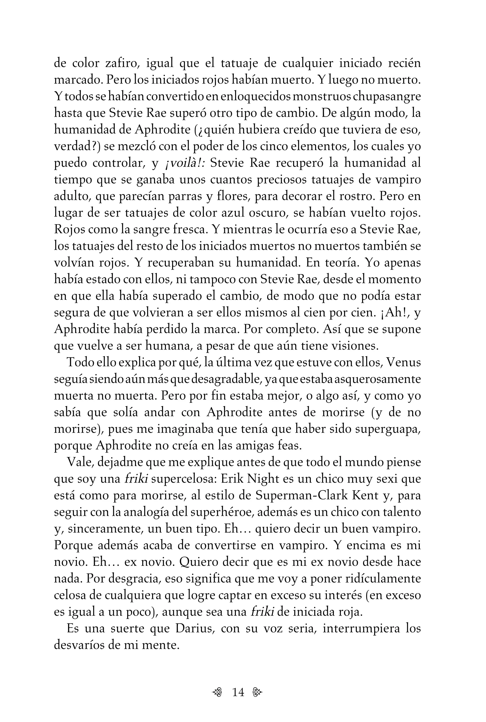 14
de color zafiro, igual que el tatuaje de cualquier iniciado recién
marcado. Pero los iniciados rojos habían muerto. Y luego no muerto.
Ytodossehabíanconvertidoenenloquecidosmonstruoschupasangre
hasta que Stevie Rae superó otro tipo de cambio. De algún modo, la
humanidad de Aphrodite (¿quién hubiera creído que tuviera de eso,
verdad?) se mezcló con el poder de los cinco elementos, los cuales yo
puedo controlar, y ¡voilà!: Stevie Rae recuperó la humanidad al
tiempo que se ganaba unos cuantos preciosos tatuajes de vampiro
adulto, que parecían parras y flores, para decorar el rostro. Pero en
lugar de ser tatuajes de color azul oscuro, se habían vuelto rojos.
Rojos como la sangre fresca. Y mientras le ocurría eso a Stevie Rae,
los tatuajes del resto de los iniciados muertos no muertos también se
volvían rojos. Y recuperaban su humanidad. En teoría. Yo apenas
había estado con ellos, ni tampoco con Stevie Rae, desde el momento
en que ella había superado el cambio, de modo que no podía estar
segura de que volvieran a ser ellos mismos al cien por cien. ¡Ah!, y
Aphrodite había perdido la marca. Por completo. Así que se supone
que vuelve a ser humana, a pesar de que aún tiene visiones.
Todo ello explica por qué, la última vez que estuve con ellos, Venus
seguíasiendoaúnmásquedesagradable,yaqueestabaasquerosamente
muerta no muerta. Pero por fin estaba mejor, o algo así, y como yo
sabía que solía andar con Aphrodite antes de morirse (y de no
morirse), pues me imaginaba que tenía que haber sido superguapa,
porque Aphrodite no creía en las amigas feas.
Vale, dejadme que me explique antes de que todo el mundo piense
que soy una friki supercelosa: Erik Night es un chico muy sexi que
está como para morirse, al estilo de Superman-Clark Kent y, para
seguir con la analogía del superhéroe, además es un chico con talento
y, sinceramente, un buen tipo. Eh… quiero decir un buen vampiro.
Porque además acaba de convertirse en vampiro. Y encima es mi
novio. Eh… ex novio. Quiero decir que es mi ex novio desde hace
nada. Por desgracia, eso significa que me voy a poner ridículamente
celosa de cualquiera que logre captar en exceso su interés (en exceso
es igual a un poco), aunque sea una friki de iniciada roja.
Es una suerte que Darius, con su voz seria, interrumpiera los
desvaríos de mi mente.
Untitled-1 16/06/2010, 9:0314
 