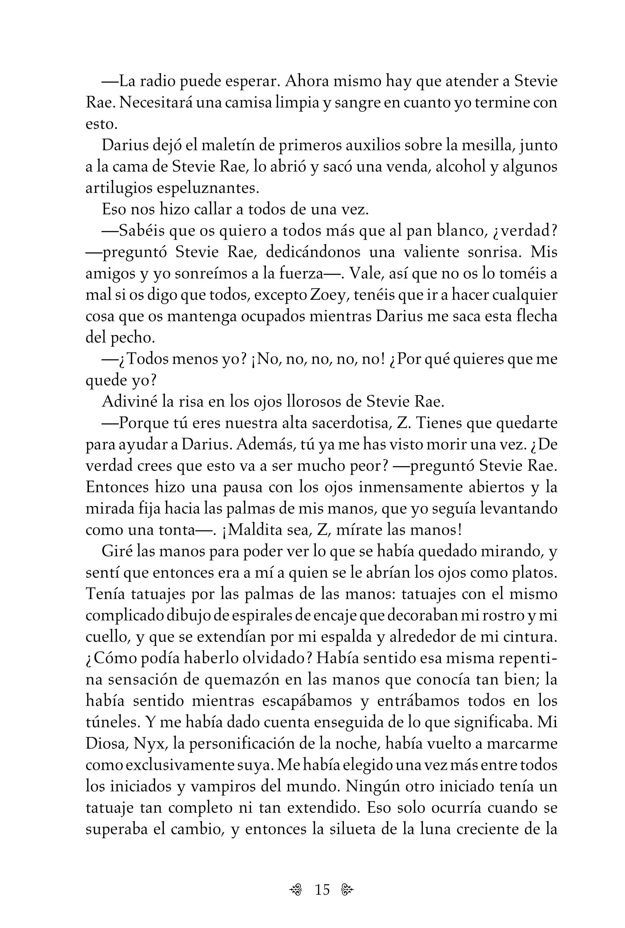 15
—La radio puede esperar. Ahora mismo hay que atender a Stevie
Rae. Necesitará una camisa limpia y sangre en cuanto yo termine con
esto.
Darius dejó el maletín de primeros auxilios sobre la mesilla, junto
a la cama de Stevie Rae, lo abrió y sacó una venda, alcohol y algunos
artilugios espeluznantes.
Eso nos hizo callar a todos de una vez.
—Sabéis que os quiero a todos más que al pan blanco, ¿verdad?
—preguntó Stevie Rae, dedicándonos una valiente sonrisa. Mis
amigos y yo sonreímos a la fuerza—. Vale, así que no os lo toméis a
mal si os digo que todos, excepto Zoey, tenéis que ir a hacer cualquier
cosa que os mantenga ocupados mientras Darius me saca esta flecha
del pecho.
—¿Todos menos yo? ¡No, no, no, no, no! ¿Por qué quieres que me
quede yo?
Adiviné la risa en los ojos llorosos de Stevie Rae.
—Porque tú eres nuestra alta sacerdotisa, Z. Tienes que quedarte
para ayudar a Darius. Además, tú ya me has visto morir una vez. ¿De
verdad crees que esto va a ser mucho peor? —preguntó Stevie Rae.
Entonces hizo una pausa con los ojos inmensamente abiertos y la
mirada fija hacia las palmas de mis manos, que yo seguía levantando
como una tonta—. ¡Maldita sea, Z, mírate las manos!
Giré las manos para poder ver lo que se había quedado mirando, y
sentí que entonces era a mí a quien se le abrían los ojos como platos.
Tenía tatuajes por las palmas de las manos: tatuajes con el mismo
complicadodibujodeespiralesdeencajequedecorabanmirostroymi
cuello, y que se extendían por mi espalda y alrededor de mi cintura.
¿Cómo podía haberlo olvidado? Había sentido esa misma repenti-
na sensación de quemazón en las manos que conocía tan bien; la
había sentido mientras escapábamos y entrábamos todos en los
túneles. Y me había dado cuenta enseguida de lo que significaba. Mi
Diosa, Nyx, la personificación de la noche, había vuelto a marcarme
comoexclusivamentesuya.Mehabíaelegidounavezmásentretodos
los iniciados y vampiros del mundo. Ningún otro iniciado tenía un
tatuaje tan completo ni tan extendido. Eso solo ocurría cuando se
superaba el cambio, y entonces la silueta de la luna creciente de la
Untitled-1 16/06/2010, 9:0315
 
