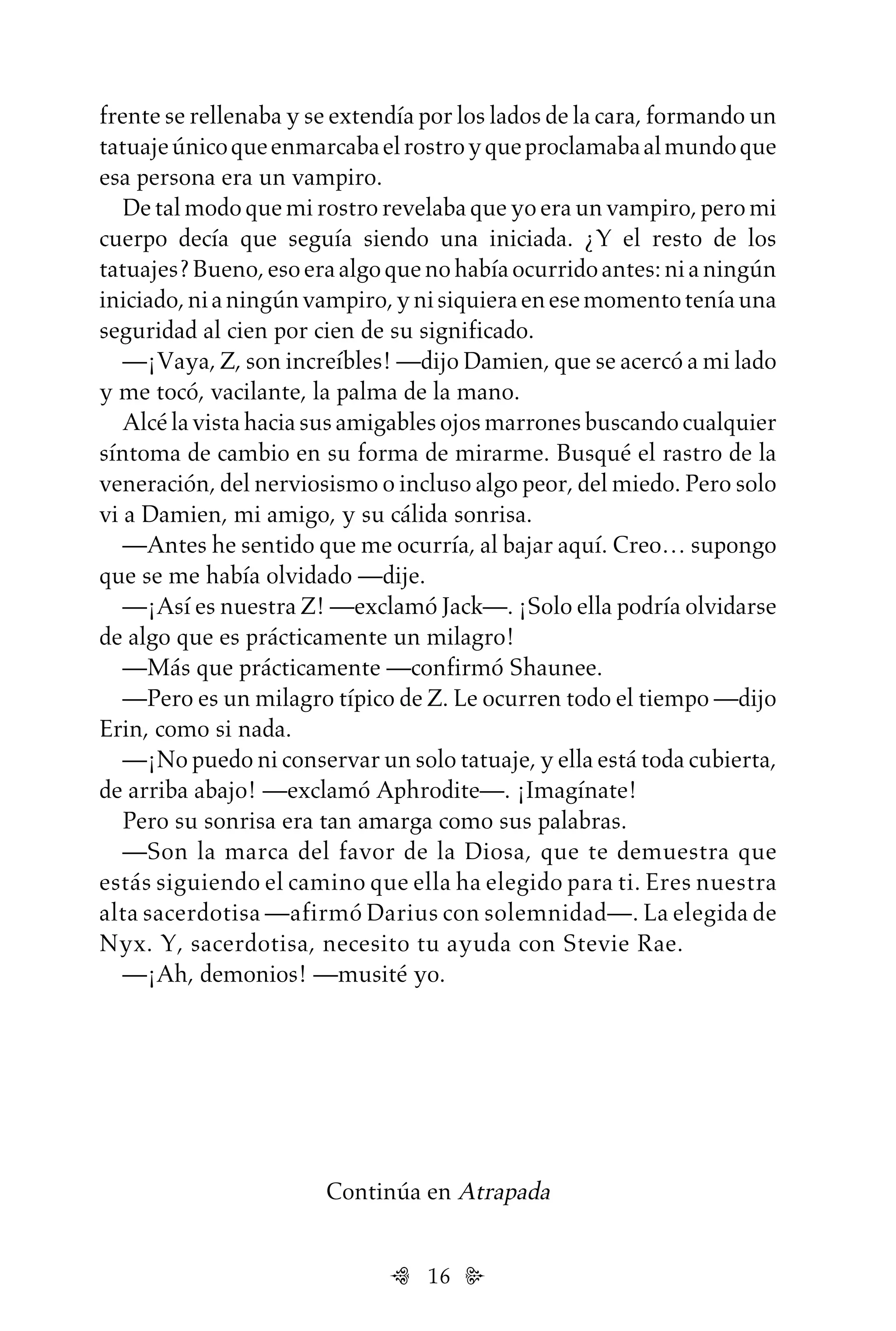 16
Continúa en Atrapada
frente se rellenaba y se extendía por los lados de la cara, formando un
tatuajeúnicoqueenmarcabaelrostroyqueproclamabaalmundoque
esa persona era un vampiro.
De tal modo que mi rostro revelaba que yo era un vampiro, pero mi
cuerpo decía que seguía siendo una iniciada. ¿Y el resto de los
tatuajes?Bueno,esoeraalgoquenohabíaocurridoantes:nianingún
iniciado,nianingúnvampiro,ynisiquieraenesemomentoteníauna
seguridad al cien por cien de su significado.
—¡Vaya, Z, son increíbles! —dijo Damien, que se acercó a mi lado
y me tocó, vacilante, la palma de la mano.
Alcé la vista hacia sus amigables ojos marrones buscando cualquier
síntoma de cambio en su forma de mirarme. Busqué el rastro de la
veneración, del nerviosismo o incluso algo peor, del miedo. Pero solo
vi a Damien, mi amigo, y su cálida sonrisa.
—Antes he sentido que me ocurría, al bajar aquí. Creo… supongo
que se me había olvidado —dije.
—¡Así es nuestra Z! —exclamó Jack—. ¡Solo ella podría olvidarse
de algo que es prácticamente un milagro!
—Más que prácticamente —confirmó Shaunee.
—Pero es un milagro típico de Z. Le ocurren todo el tiempo —dijo
Erin, como si nada.
—¡No puedo ni conservar un solo tatuaje, y ella está toda cubierta,
de arriba abajo! —exclamó Aphrodite—. ¡Imagínate!
Pero su sonrisa era tan amarga como sus palabras.
—Son la marca del favor de la Diosa, que te demuestra que
estás siguiendo el camino que ella ha elegido para ti. Eres nuestra
alta sacerdotisa —afirmó Darius con solemnidad—. La elegida de
Nyx. Y, sacerdotisa, necesito tu ayuda con Stevie Rae.
—¡Ah, demonios! —musité yo.
Untitled-1 16/06/2010, 9:0316
 