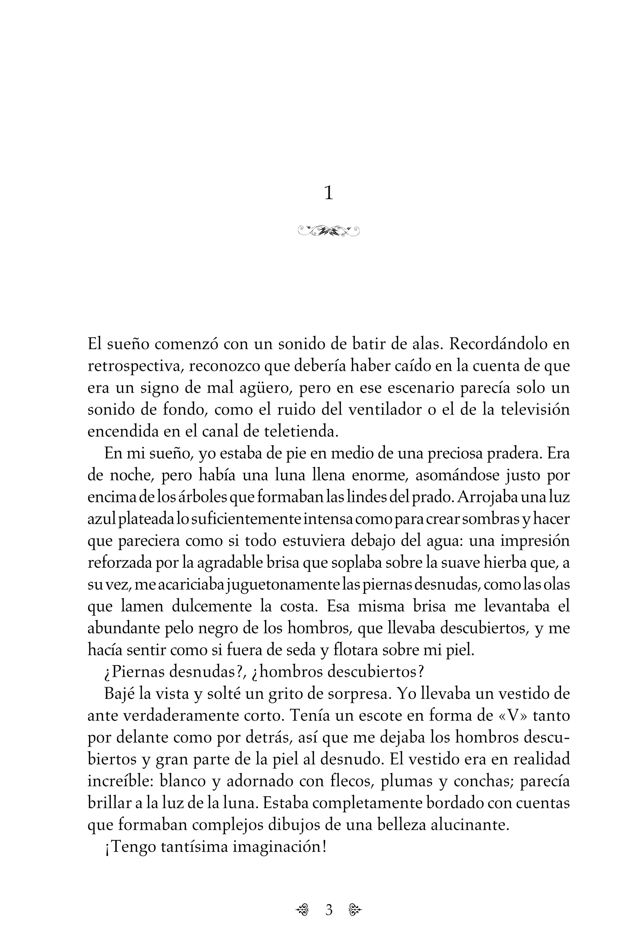 3
1
El sueño comenzó con un sonido de batir de alas. Recordándolo en
retrospectiva, reconozco que debería haber caído en la cuenta de que
era un signo de mal agüero, pero en ese escenario parecía solo un
sonido de fondo, como el ruido del ventilador o el de la televisión
encendida en el canal de teletienda.
En mi sueño, yo estaba de pie en medio de una preciosa pradera. Era
de noche, pero había una luna llena enorme, asomándose justo por
encimadelosárbolesqueformabanlaslindesdelprado.Arrojabaunaluz
azulplateadalosuficientementeintensacomoparacrearsombrasyhacer
que pareciera como si todo estuviera debajo del agua: una impresión
reforzada por la agradable brisa que soplaba sobre la suave hierba que, a
suvez,meacariciabajuguetonamentelaspiernasdesnudas,comolasolas
que lamen dulcemente la costa. Esa misma brisa me levantaba el
abundante pelo negro de los hombros, que llevaba descubiertos, y me
hacía sentir como si fuera de seda y flotara sobre mi piel.
¿Piernas desnudas?, ¿hombros descubiertos?
Bajé la vista y solté un grito de sorpresa. Yo llevaba un vestido de
ante verdaderamente corto. Tenía un escote en forma de «V» tanto
por delante como por detrás, así que me dejaba los hombros descu-
biertos y gran parte de la piel al desnudo. El vestido era en realidad
increíble: blanco y adornado con flecos, plumas y conchas; parecía
brillar a la luz de la luna. Estaba completamente bordado con cuentas
que formaban complejos dibujos de una belleza alucinante.
¡Tengo tantísima imaginación!
Untitled-1 16/06/2010, 9:033
 