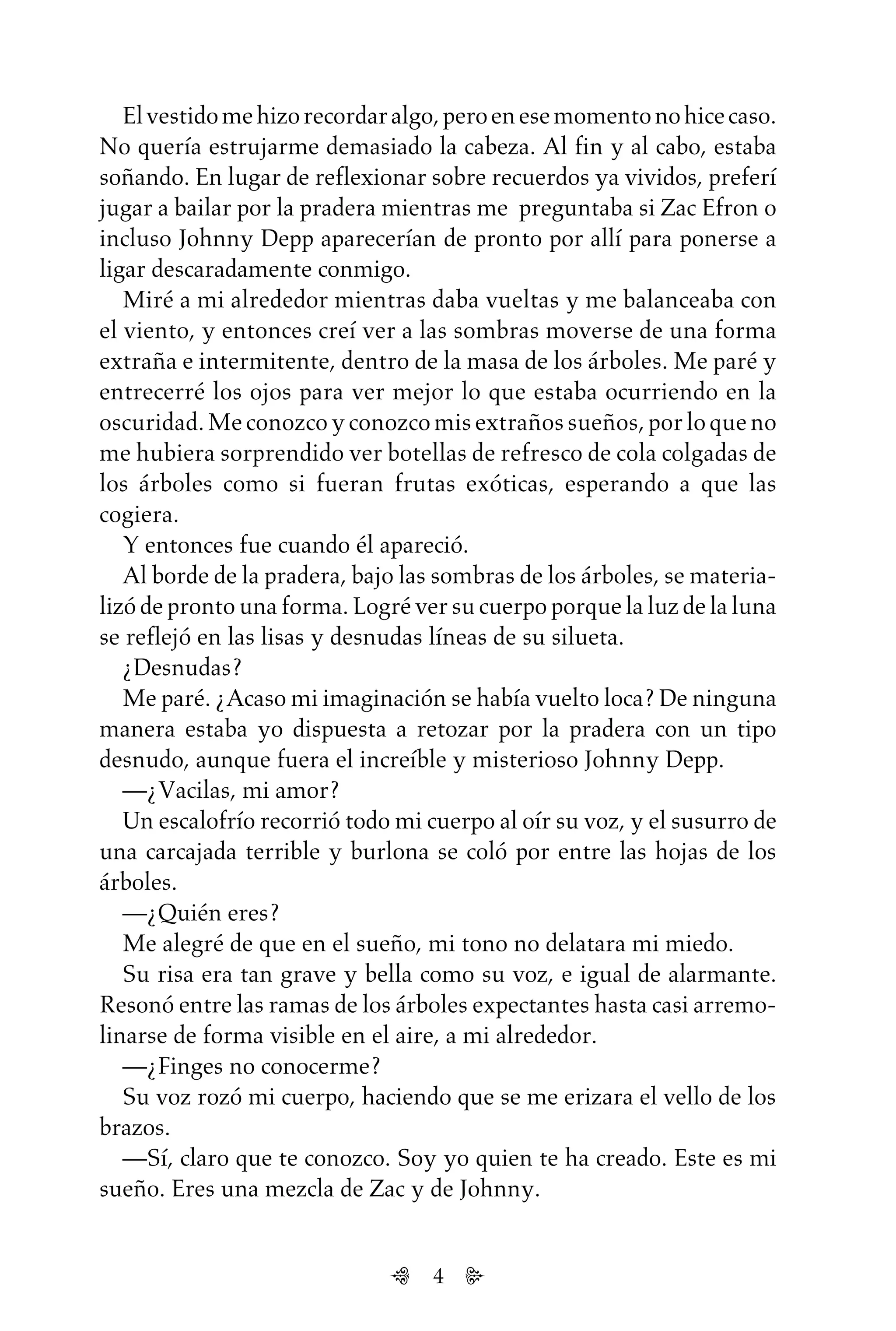 4
Elvestidomehizorecordaralgo,peroenesemomentonohicecaso.
No quería estrujarme demasiado la cabeza. Al fin y al cabo, estaba
soñando. En lugar de reflexionar sobre recuerdos ya vividos, preferí
jugar a bailar por la pradera mientras me preguntaba si Zac Efron o
incluso Johnny Depp aparecerían de pronto por allí para ponerse a
ligar descaradamente conmigo.
Miré a mi alrededor mientras daba vueltas y me balanceaba con
el viento, y entonces creí ver a las sombras moverse de una forma
extraña e intermitente, dentro de la masa de los árboles. Me paré y
entrecerré los ojos para ver mejor lo que estaba ocurriendo en la
oscuridad. Me conozco y conozco mis extraños sueños, por lo que no
me hubiera sorprendido ver botellas de refresco de cola colgadas de
los árboles como si fueran frutas exóticas, esperando a que las
cogiera.
Y entonces fue cuando él apareció.
Al borde de la pradera, bajo las sombras de los árboles, se materia-
lizó de pronto una forma. Logré ver su cuerpo porque la luz de la luna
se reflejó en las lisas y desnudas líneas de su silueta.
¿Desnudas?
Me paré. ¿Acaso mi imaginación se había vuelto loca? De ninguna
manera estaba yo dispuesta a retozar por la pradera con un tipo
desnudo, aunque fuera el increíble y misterioso Johnny Depp.
—¿Vacilas, mi amor?
Un escalofrío recorrió todo mi cuerpo al oír su voz, y el susurro de
una carcajada terrible y burlona se coló por entre las hojas de los
árboles.
—¿Quién eres?
Me alegré de que en el sueño, mi tono no delatara mi miedo.
Su risa era tan grave y bella como su voz, e igual de alarmante.
Resonó entre las ramas de los árboles expectantes hasta casi arremo-
linarse de forma visible en el aire, a mi alrededor.
—¿Finges no conocerme?
Su voz rozó mi cuerpo, haciendo que se me erizara el vello de los
brazos.
—Sí, claro que te conozco. Soy yo quien te ha creado. Este es mi
sueño. Eres una mezcla de Zac y de Johnny.
Untitled-1 16/06/2010, 9:034
 