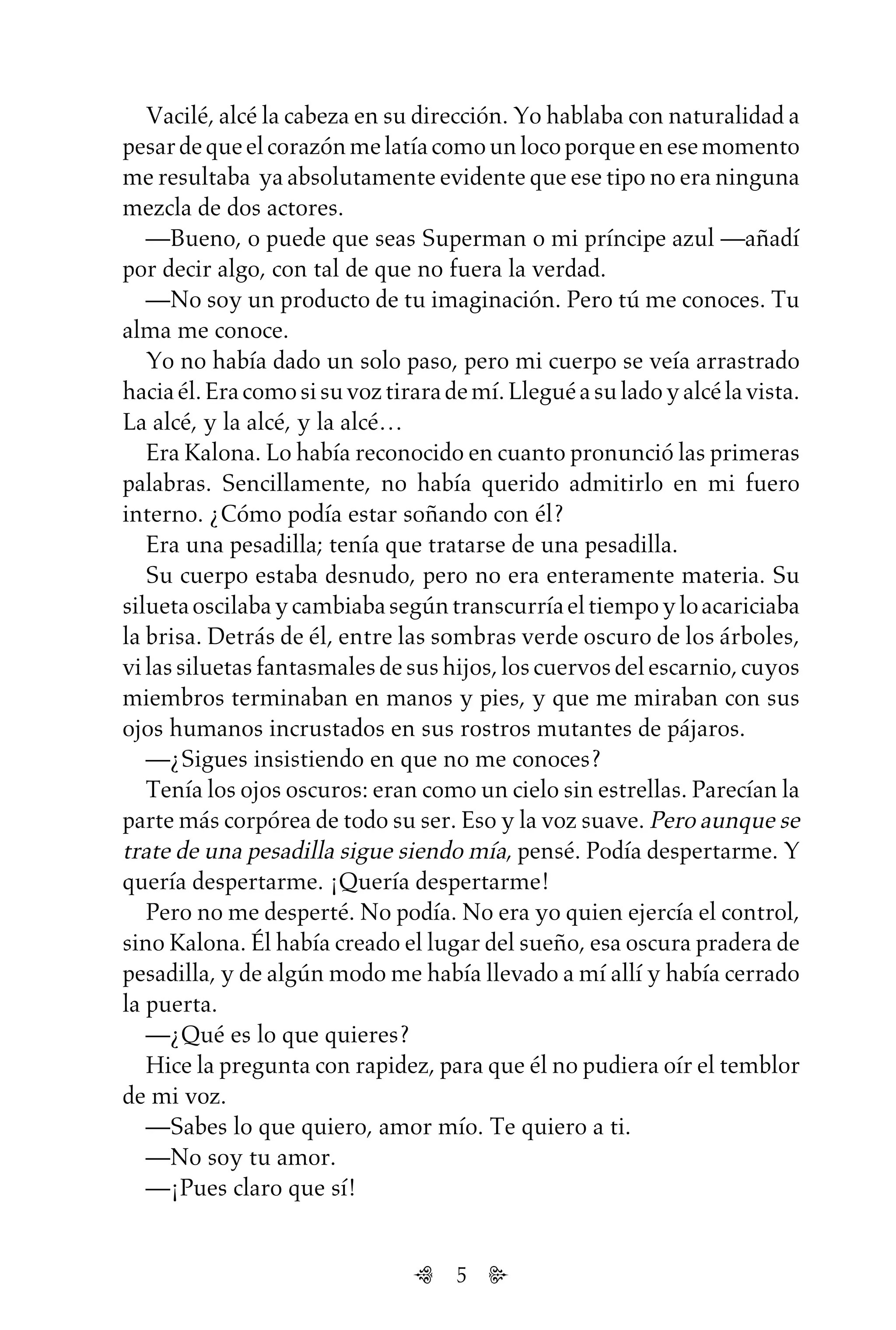 5
Vacilé, alcé la cabeza en su dirección. Yo hablaba con naturalidad a
pesardequeelcorazónmelatíacomounlocoporqueenesemomento
me resultaba ya absolutamente evidente que ese tipo no era ninguna
mezcla de dos actores.
—Bueno, o puede que seas Superman o mi príncipe azul —añadí
por decir algo, con tal de que no fuera la verdad.
—No soy un producto de tu imaginación. Pero tú me conoces. Tu
alma me conoce.
Yo no había dado un solo paso, pero mi cuerpo se veía arrastrado
haciaél.Eracomosisuvoztirarademí.Lleguéasuladoyalcélavista.
La alcé, y la alcé, y la alcé…
Era Kalona. Lo había reconocido en cuanto pronunció las primeras
palabras. Sencillamente, no había querido admitirlo en mi fuero
interno. ¿Cómo podía estar soñando con él?
Era una pesadilla; tenía que tratarse de una pesadilla.
Su cuerpo estaba desnudo, pero no era enteramente materia. Su
siluetaoscilabaycambiabasegúntranscurríaeltiempoyloacariciaba
la brisa. Detrás de él, entre las sombras verde oscuro de los árboles,
vilassiluetasfantasmalesdesushijos,loscuervosdelescarnio,cuyos
miembros terminaban en manos y pies, y que me miraban con sus
ojos humanos incrustados en sus rostros mutantes de pájaros.
—¿Sigues insistiendo en que no me conoces?
Tenía los ojos oscuros: eran como un cielo sin estrellas. Parecían la
parte más corpórea de todo su ser. Eso y la voz suave. Pero aunque se
trate de una pesadilla sigue siendo mía, pensé. Podía despertarme. Y
quería despertarme. ¡Quería despertarme!
Pero no me desperté. No podía. No era yo quien ejercía el control,
sino Kalona. Él había creado el lugar del sueño, esa oscura pradera de
pesadilla, y de algún modo me había llevado a mí allí y había cerrado
la puerta.
—¿Qué es lo que quieres?
Hice la pregunta con rapidez, para que él no pudiera oír el temblor
de mi voz.
—Sabes lo que quiero, amor mío. Te quiero a ti.
—No soy tu amor.
—¡Pues claro que sí!
Untitled-1 16/06/2010, 9:035
 