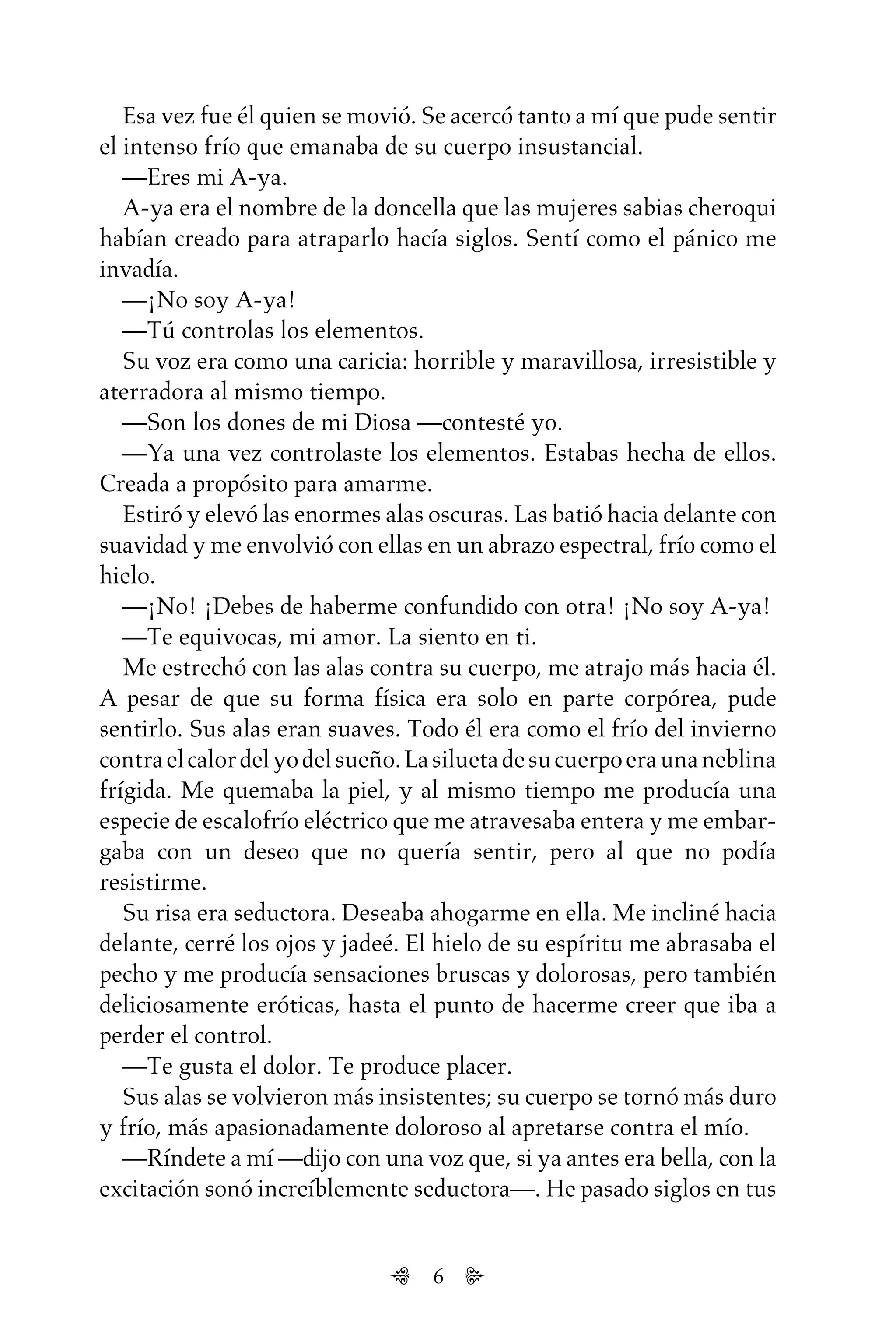 6
Esa vez fue él quien se movió. Se acercó tanto a mí que pude sentir
el intenso frío que emanaba de su cuerpo insustancial.
—Eres mi A-ya.
A-ya era el nombre de la doncella que las mujeres sabias cheroqui
habían creado para atraparlo hacía siglos. Sentí como el pánico me
invadía.
—¡No soy A-ya!
—Tú controlas los elementos.
Su voz era como una caricia: horrible y maravillosa, irresistible y
aterradora al mismo tiempo.
—Son los dones de mi Diosa —contesté yo.
—Ya una vez controlaste los elementos. Estabas hecha de ellos.
Creada a propósito para amarme.
Estiró y elevó las enormes alas oscuras. Las batió hacia delante con
suavidad y me envolvió con ellas en un abrazo espectral, frío como el
hielo.
—¡No! ¡Debes de haberme confundido con otra! ¡No soy A-ya!
—Te equivocas, mi amor. La siento en ti.
Me estrechó con las alas contra su cuerpo, me atrajo más hacia él.
A pesar de que su forma física era solo en parte corpórea, pude
sentirlo. Sus alas eran suaves. Todo él era como el frío del invierno
contraelcalordelyodelsueño.Lasiluetadesucuerpoeraunaneblina
frígida. Me quemaba la piel, y al mismo tiempo me producía una
especie de escalofrío eléctrico que me atravesaba entera y me embar-
gaba con un deseo que no quería sentir, pero al que no podía
resistirme.
Su risa era seductora. Deseaba ahogarme en ella. Me incliné hacia
delante, cerré los ojos y jadeé. El hielo de su espíritu me abrasaba el
pecho y me producía sensaciones bruscas y dolorosas, pero también
deliciosamente eróticas, hasta el punto de hacerme creer que iba a
perder el control.
—Te gusta el dolor. Te produce placer.
Sus alas se volvieron más insistentes; su cuerpo se tornó más duro
y frío, más apasionadamente doloroso al apretarse contra el mío.
—Ríndete a mí —dijo con una voz que, si ya antes era bella, con la
excitación sonó increíblemente seductora—. He pasado siglos en tus
Untitled-1 16/06/2010, 9:036
 