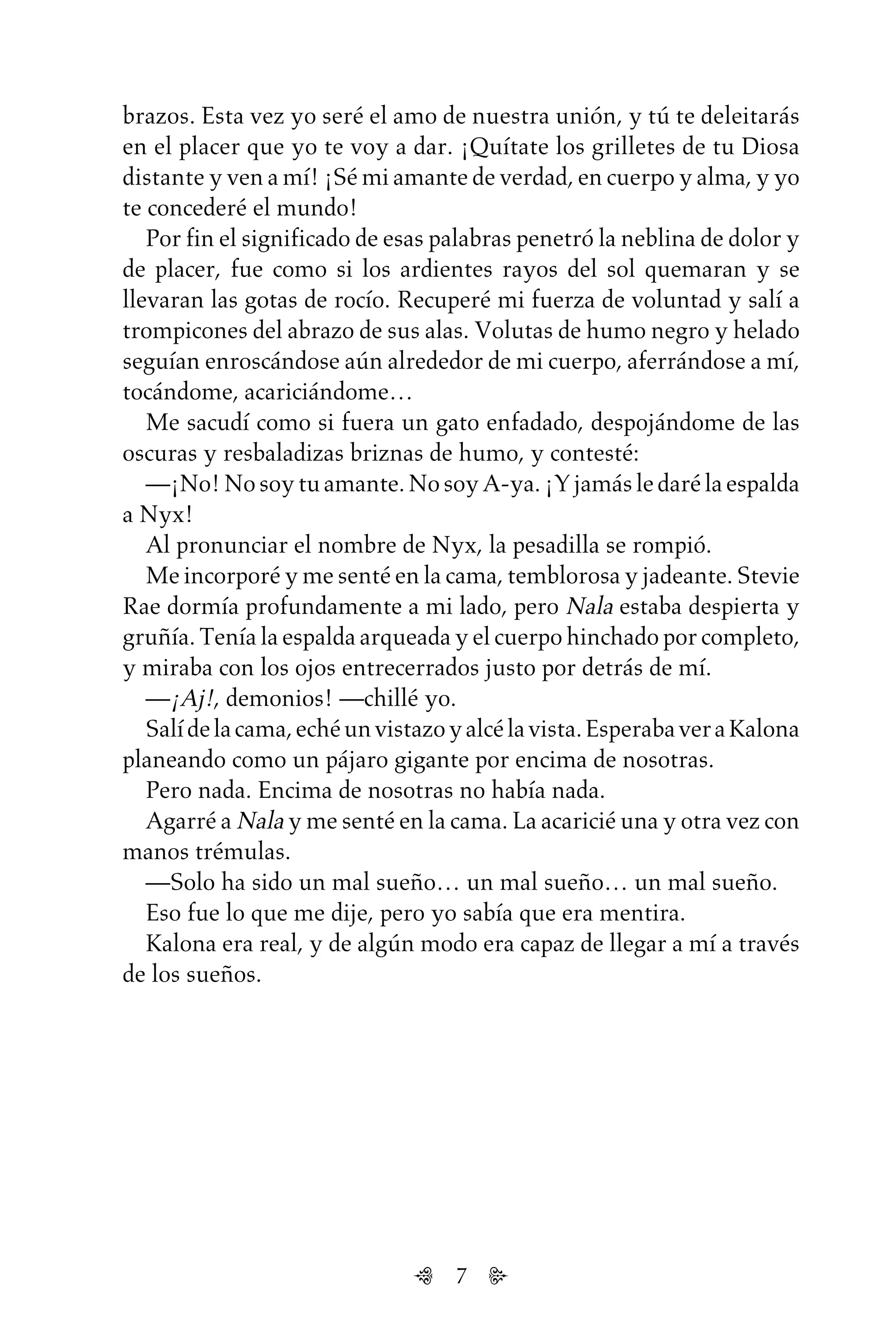 7
brazos. Esta vez yo seré el amo de nuestra unión, y tú te deleitarás
en el placer que yo te voy a dar. ¡Quítate los grilletes de tu Diosa
distante y ven a mí! ¡Sé mi amante de verdad, en cuerpo y alma, y yo
te concederé el mundo!
Por fin el significado de esas palabras penetró la neblina de dolor y
de placer, fue como si los ardientes rayos del sol quemaran y se
llevaran las gotas de rocío. Recuperé mi fuerza de voluntad y salí a
trompicones del abrazo de sus alas. Volutas de humo negro y helado
seguían enroscándose aún alrededor de mi cuerpo, aferrándose a mí,
tocándome, acariciándome…
Me sacudí como si fuera un gato enfadado, despojándome de las
oscuras y resbaladizas briznas de humo, y contesté:
—¡No! No soy tu amante. No soy A-ya. ¡Y jamás le daré la espalda
a Nyx!
Al pronunciar el nombre de Nyx, la pesadilla se rompió.
Me incorporé y me senté en la cama, temblorosa y jadeante. Stevie
Rae dormía profundamente a mi lado, pero Nala estaba despierta y
gruñía. Tenía la espalda arqueada y el cuerpo hinchado por completo,
y miraba con los ojos entrecerrados justo por detrás de mí.
—¡Aj!, demonios! —chillé yo.
Salídelacama,echéunvistazoyalcélavista.EsperabaveraKalona
planeando como un pájaro gigante por encima de nosotras.
Pero nada. Encima de nosotras no había nada.
Agarré a Nala y me senté en la cama. La acaricié una y otra vez con
manos trémulas.
—Solo ha sido un mal sueño… un mal sueño… un mal sueño.
Eso fue lo que me dije, pero yo sabía que era mentira.
Kalona era real, y de algún modo era capaz de llegar a mí a través
de los sueños.
Untitled-1 16/06/2010, 9:037
 