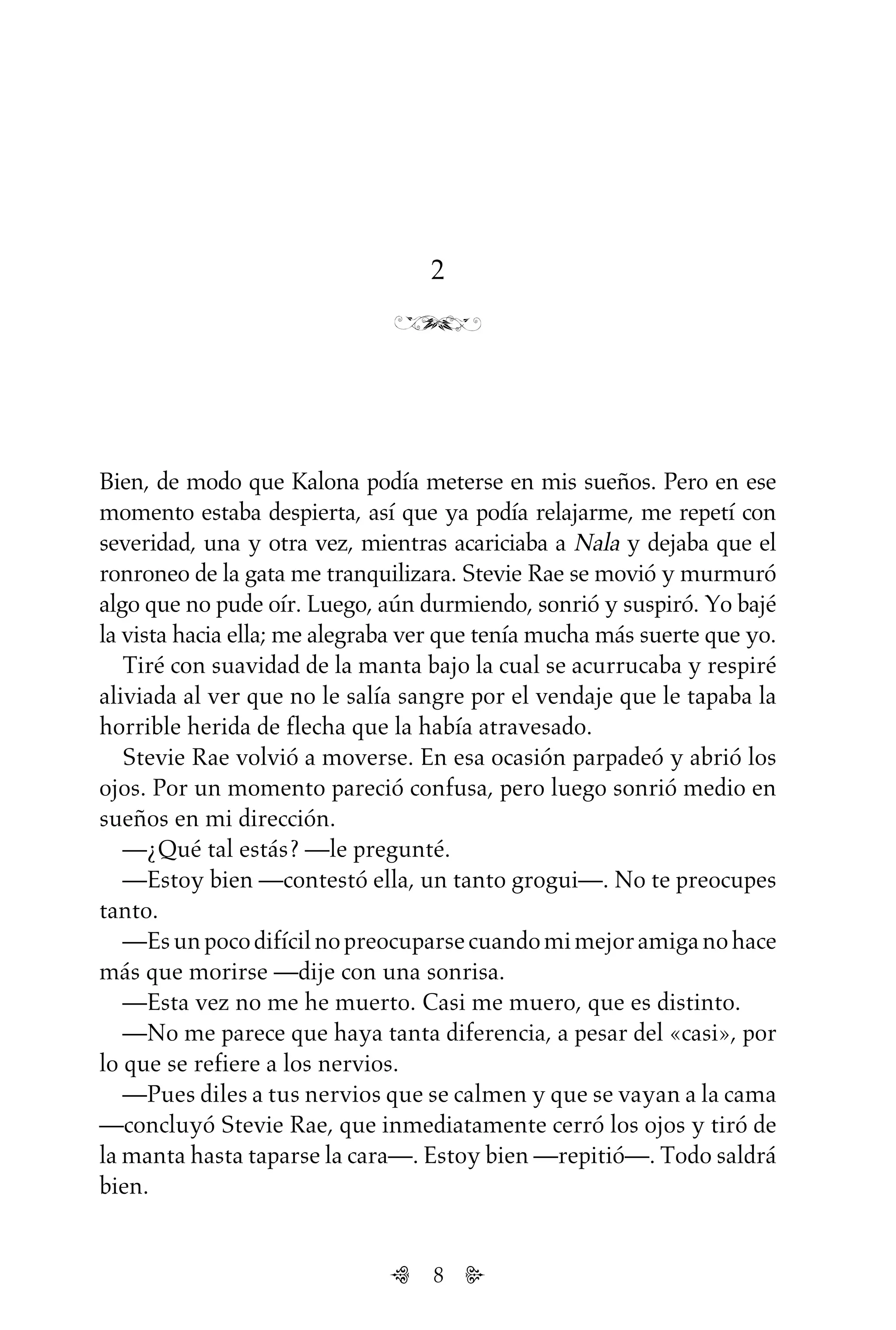 8
2
Bien, de modo que Kalona podía meterse en mis sueños. Pero en ese
momento estaba despierta, así que ya podía relajarme, me repetí con
severidad, una y otra vez, mientras acariciaba a Nala y dejaba que el
ronroneo de la gata me tranquilizara. Stevie Rae se movió y murmuró
algo que no pude oír. Luego, aún durmiendo, sonrió y suspiró. Yo bajé
la vista hacia ella; me alegraba ver que tenía mucha más suerte que yo.
Tiré con suavidad de la manta bajo la cual se acurrucaba y respiré
aliviada al ver que no le salía sangre por el vendaje que le tapaba la
horrible herida de flecha que la había atravesado.
Stevie Rae volvió a moverse. En esa ocasión parpadeó y abrió los
ojos. Por un momento pareció confusa, pero luego sonrió medio en
sueños en mi dirección.
—¿Qué tal estás? —le pregunté.
—Estoy bien —contestó ella, un tanto grogui—. No te preocupes
tanto.
—Esunpocodifícilnopreocuparsecuandomimejoramiganohace
más que morirse —dije con una sonrisa.
—Esta vez no me he muerto. Casi me muero, que es distinto.
—No me parece que haya tanta diferencia, a pesar del «casi», por
lo que se refiere a los nervios.
—Pues diles a tus nervios que se calmen y que se vayan a la cama
—concluyó Stevie Rae, que inmediatamente cerró los ojos y tiró de
la manta hasta taparse la cara—. Estoy bien —repitió—. Todo saldrá
bien.
Untitled-1 16/06/2010, 9:038
 