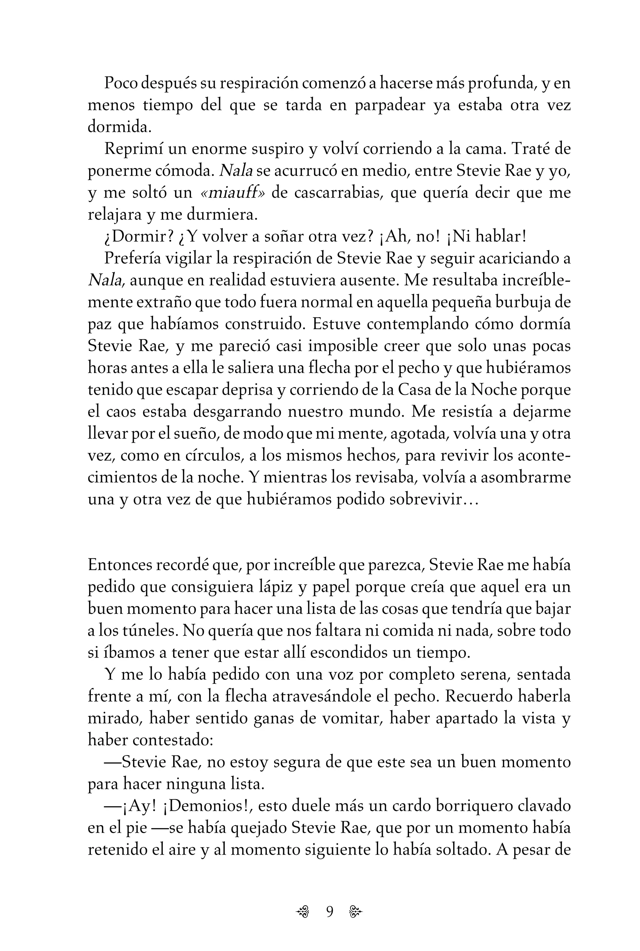 9
Poco después su respiración comenzó a hacerse más profunda, y en
menos tiempo del que se tarda en parpadear ya estaba otra vez
dormida.
Reprimí un enorme suspiro y volví corriendo a la cama. Traté de
ponerme cómoda. Nala se acurrucó en medio, entre Stevie Rae y yo,
y me soltó un «miauff» de cascarrabias, que quería decir que me
relajara y me durmiera.
¿Dormir? ¿Y volver a soñar otra vez? ¡Ah, no! ¡Ni hablar!
Prefería vigilar la respiración de Stevie Rae y seguir acariciando a
Nala, aunque en realidad estuviera ausente. Me resultaba increíble-
mente extraño que todo fuera normal en aquella pequeña burbuja de
paz que habíamos construido. Estuve contemplando cómo dormía
Stevie Rae, y me pareció casi imposible creer que solo unas pocas
horas antes a ella le saliera una flecha por el pecho y que hubiéramos
tenido que escapar deprisa y corriendo de la Casa de la Noche porque
el caos estaba desgarrando nuestro mundo. Me resistía a dejarme
llevar por el sueño, de modo que mi mente, agotada, volvía una y otra
vez, como en círculos, a los mismos hechos, para revivir los aconte-
cimientos de la noche. Y mientras los revisaba, volvía a asombrarme
una y otra vez de que hubiéramos podido sobrevivir…
Entonces recordé que, por increíble que parezca, Stevie Rae me había
pedido que consiguiera lápiz y papel porque creía que aquel era un
buen momento para hacer una lista de las cosas que tendría que bajar
a los túneles. No quería que nos faltara ni comida ni nada, sobre todo
si íbamos a tener que estar allí escondidos un tiempo.
Y me lo había pedido con una voz por completo serena, sentada
frente a mí, con la flecha atravesándole el pecho. Recuerdo haberla
mirado, haber sentido ganas de vomitar, haber apartado la vista y
haber contestado:
—Stevie Rae, no estoy segura de que este sea un buen momento
para hacer ninguna lista.
—¡Ay! ¡Demonios!, esto duele más un cardo borriquero clavado
en el pie —se había quejado Stevie Rae, que por un momento había
retenido el aire y al momento siguiente lo había soltado. A pesar de
Untitled-1 16/06/2010, 9:039
 