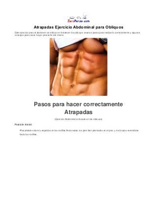 Atrapadas Ejercicio Abdominal para Obliquos
Este ejercicio para el abdomen se enfoca en fortalecer los oblicuos veamos pasos para realizarlo correctamente y algunos
consejos para sacar mayor provecho del mismo.
Pasos para hacer correctamente
Atrapadas
(Ejercicio Abdominal enfocado en los oblicuos)
Posición Inicial:
•Recuéstate sobre tu espalda con las rodillas flexionadas, los pies bien plantados en el piso. y los brazos extendidos
hacia tus rodillas.
 