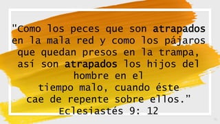 16
"Como los peces que son atrapados
en la mala red y como los pájaros
que quedan presos en la trampa,
así son atrapados los hijos del
hombre en el
tiempo malo, cuando éste
cae de repente sobre ellos.”
Eclesiastés 9: 12
 