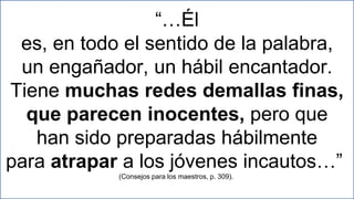 19
“…Él
es, en todo el sentido de la palabra,
un engañador, un hábil encantador.
Tiene muchas redes demallas finas,
que parecen inocentes, pero que
han sido preparadas hábilmente
para atrapar a los jóvenes incautos…”
(Consejos para los maestros, p. 309).
 