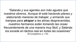 23
“Satanás y sus agentes son más agudos que
nuestros obreros. Aunque él está haciendo planes y
elaborando maneras de trabajar, y armando sus
trampas para atrapar a las almas desprevenidas,
nuestros hermanos están tomando las cosas
frecuentemente de una manera muy fácil, y Satanás
los excede en táctica casi en todas las ocasiones”
(El evangelismo, p. 119).
 