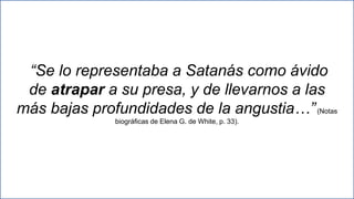 25
“Se lo representaba a Satanás como ávido
de atrapar a su presa, y de llevarnos a las
más bajas profundidades de la angustia…”(Notas
biográficas de Elena G. de White, p. 33).
 