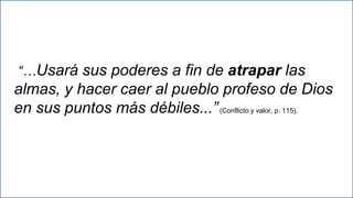 27
“…Usará sus poderes a fin de atrapar las
almas, y hacer caer al pueblo profeso de Dios
en sus puntos más débiles...”(Conflicto y valor, p. 115).
 