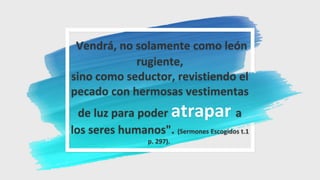 Vendrá, no solamente como león
rugiente,
sino como seductor, revistiendo el
pecado con hermosas vestimentas
de luz para poder atrapar a
los seres humanos". (Sermones Escogidos t.1
p. 297).
 