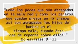 16
"Como los peces que son atrapados
en la mala red y como los pájaros
que quedan presos en la trampa,
así son atrapados los hijos del
hombre en el
tiempo malo, cuando éste
cae de repente sobre ellos.”
Eclesiastés 9: 12
 