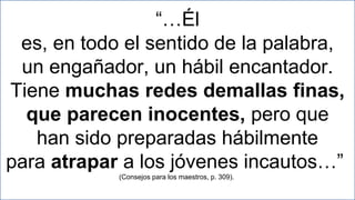 19
“…Él
es, en todo el sentido de la palabra,
un engañador, un hábil encantador.
Tiene muchas redes demallas finas,
que parecen inocentes, pero que
han sido preparadas hábilmente
para atrapar a los jóvenes incautos…”
(Consejos para los maestros, p. 309).
 