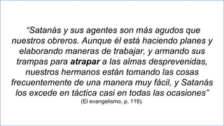 23
“Satanás y sus agentes son más agudos que
nuestros obreros. Aunque él está haciendo planes y
elaborando maneras de trabajar, y armando sus
trampas para atrapar a las almas desprevenidas,
nuestros hermanos están tomando las cosas
frecuentemente de una manera muy fácil, y Satanás
los excede en táctica casi en todas las ocasiones”
(El evangelismo, p. 119).
 
