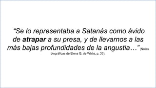 25
“Se lo representaba a Satanás como ávido
de atrapar a su presa, y de llevarnos a las
más bajas profundidades de la angustia…”(Notas
biográficas de Elena G. de White, p. 33).
 
