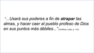 27
“…Usará sus poderes a fin de atrapar las
almas, y hacer caer al pueblo profeso de Dios
en sus puntos más débiles...”(Conflicto y valor, p. 115).
 