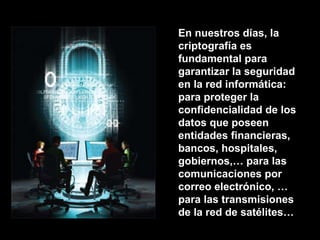 En nuestros días, la criptografía es fundamental para garantizar la seguridad en la red informática: para proteger la confidencialidad de los datos que poseen entidades financieras, bancos, hospitales, gobiernos,… para las comunicaciones por correo electrónico, … para las transmisiones de la red de satélites… 
