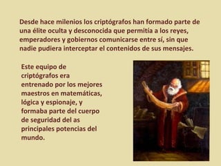Desde hace milenios los criptógrafos han formado parte de una élite oculta y desconocida que permitía a los reyes, emperadores y gobiernos comunicarse entre sí, sin que nadie pudiera interceptar el contenidos de sus mensajes.  Este equipo de criptógrafos era entrenado por los mejores maestros en matemáticas, lógica y espionaje, y formaba parte del cuerpo de seguridad del as principales potencias del mundo. 