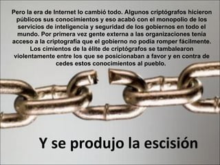 Pero la era de Internet lo cambió todo. Algunos criptógrafos hicieron públicos sus conocimientos y eso acabó con el monopolio de los servicios de inteligencia y seguridad de los gobiernos en todo el mundo. Por primera vez gente externa a las organizaciones tenía acceso a la criptografía que el gobierno no podía romper fácilmente. Los cimientos de la élite de criptógrafos se tambalearon violentamente entre los que se posicionaban a favor y en contra de cedes estos conocimientos al pueblo.  Y se produjo la escisión 