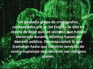 Un pequeño grupo de criptógrafos, capitaneados por un tal Enigma se alzó en contra de dejar que los secretos que habían atesorado durante milenios fuesen de dominio público. Desconocíamos lo que tramaban hasta que nuestros servicios de contra-espionaje descubrieron sus malignos planes. 