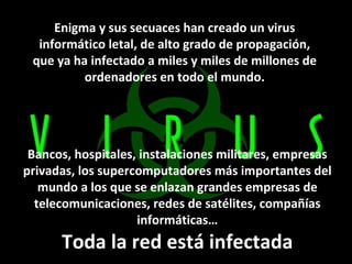 Enigma y sus secuaces han creado un virus informático letal, de alto grado de propagación, que ya ha infectado a miles y miles de millones de ordenadores en todo el mundo. Bancos, hospitales, instalaciones militares, empresas privadas, los supercomputadores más importantes del mundo a los que se enlazan grandes empresas de telecomunicaciones, redes de satélites, compañías informáticas… Toda la red está infectada 