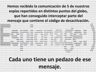Hemos recibido la comunicación de 5 de nuestros espías repartidos en distintos puntos del globo, que han conseguido interceptar parte del mensaje que contiene el código de desactivación.  Cada uno tiene un pedazo de ese mensaje. 