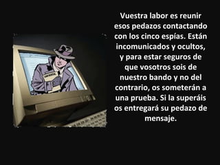 Vuestra labor es reunir esos pedazos contactando con los cinco espías. Están incomunicados y ocultos, y para estar seguros de que vosotros sois de nuestro bando y no del contrario, os someterán a una prueba. Si la superáis os entregará su pedazo de mensaje. 
