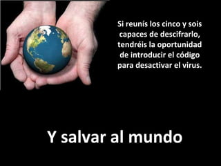 Si reunís los cinco y sois capaces de descifrarlo, tendréis la oportunidad de introducir el código para desactivar el virus. Y salvar al mundo 