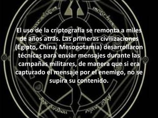 El uso de la criptografía se remonta a miles de años atrás. Las primeras civilizaciones (Egipto, China, Mesopotamia) desarrollaron técnicas para enviar mensajes durante las campañas militares, de manera que si era capturado el mensaje por el enemigo, no se supira su contenido. 
