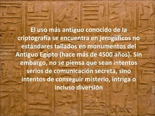 El uso más antiguo conocido de la criptografía se encuentra en jeroglíficos no estándares tallados en monumentos del Antiguo Egipto (hace más de 4500 años). Sin embargo, no se piensa que sean intentos serios de comunicación secreta, sino intentos de conseguir misterio, intriga o incluso diversión 