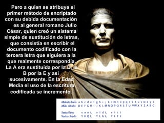    Pero a quien se atribuye el primer método de encriptado con su debida documentación       es al general romano Julio César, quien creó un sistema simple de sustitución de letras,  que consistía en escribir el documento codificado con la tercera letra que siguiera a la  que realmente correspondía. La A era sustituída por la D, la B por la E y así  sucesivamente. En la Edad Media el uso de la escritura codificada se incrementó.   