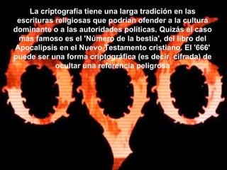 La criptografía tiene una larga tradición en las escrituras religiosas que podrían ofender a la cultura dominante o a las autoridades políticas. Quizás el caso más famoso es el 'Número de la bestia', del libro del Apocalipsis en el Nuevo Testamento cristiano. El '666' puede ser una forma criptográfica (es decir, cifrada) de ocultar una referencia peligrosa 